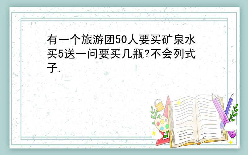 有一个旅游团50人要买矿泉水买5送一问要买几瓶?不会列式子.