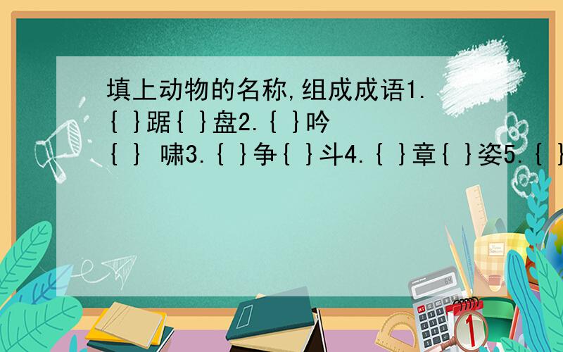 填上动物的名称,组成成语1.{ }踞{ }盘2.{ }吟{ } 啸3.{ }争{ }斗4.{ }章{ }姿5.{ }骧{