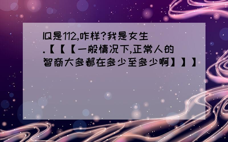 IQ是112,咋样?我是女生.【【【一般情况下,正常人的智商大多都在多少至多少啊】】】