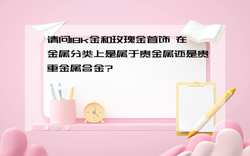 请问18k金和玫瑰金首饰 在金属分类上是属于贵金属还是贵重金属合金?