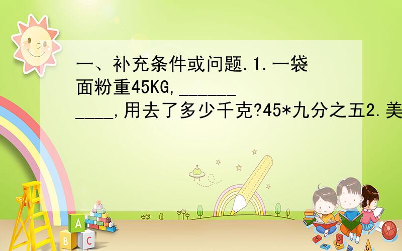 一、补充条件或问题.1.一袋面粉重45KG,__________,用去了多少千克?45*九分之五2.美术组有24人___