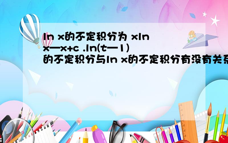 ln x的不定积分为 xlnx—x+c .ln(t—1)的不定积分与ln x的不定积分有没有关系呢?