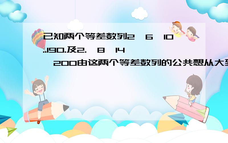 已知两个等差数列2,6,10..190.及2.,8,14,200由这两个等差数列的公共想从大到小