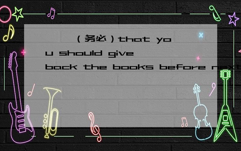 — —（务必）that you should give back the books before next week.