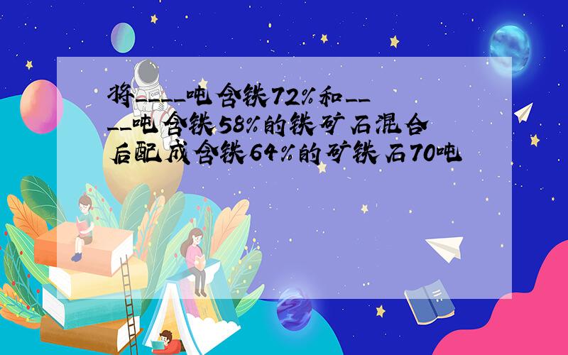 将____吨含铁72％和____吨含铁58％的铁矿石混合后配成含铁64％的矿铁石70吨