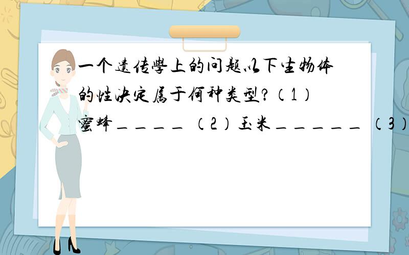 一个遗传学上的问题以下生物体的性决定属于何种类型?（1）蜜蜂____ （2）玉米_____ （3）后螠_____ .