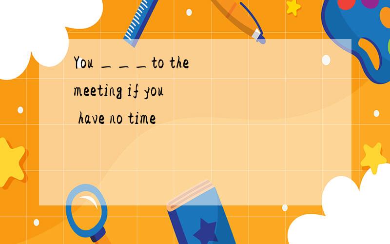 You ___to the meeting if you have no time