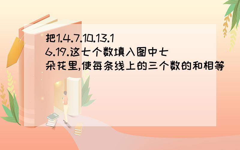 把1.4.7.10.13.16.19.这七个数填入图中七朵花里,使每条线上的三个数的和相等