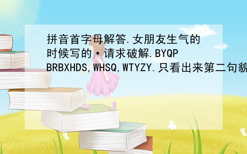 拼音首字母解答.女朋友生气的时候写的·请求破解.BYQPBRBXHDS,WHSQ,WTYZY.只看出来第二句貌似是·我很