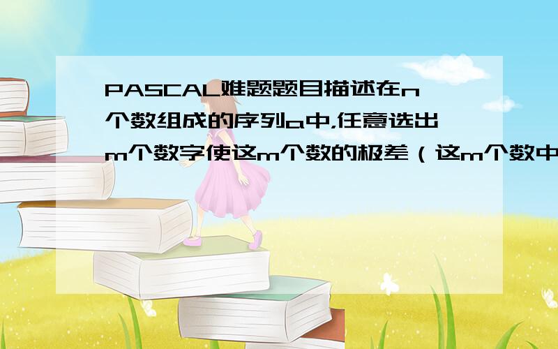 PASCAL难题题目描述在n个数组成的序列a中，任意选出m个数字使这m个数的极差（这m个数中最大值与最小值之差）最小。输