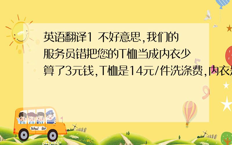 英语翻译1 不好意思,我们的服务员错把您的T恤当成内衣少算了3元钱,T恤是14元/件洗涤费,内衣是11元2 我送你衣服到