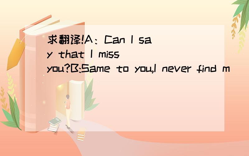 求翻译!A：Can I say that I miss you?B:Same to you,I never find m