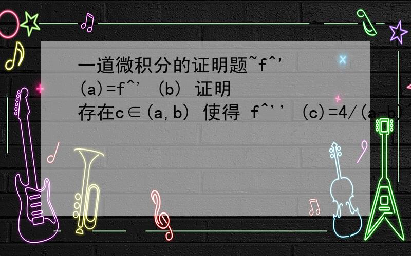 一道微积分的证明题~f^' (a)=f^' (b) 证明存在c∈(a,b) 使得 f^'' (c)=4/(a-b)^2