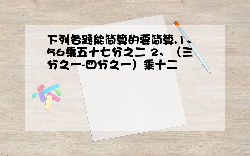 下列各题能简算的要简算.1、56乘五十七分之二 2、（三分之一-四分之一）乘十二