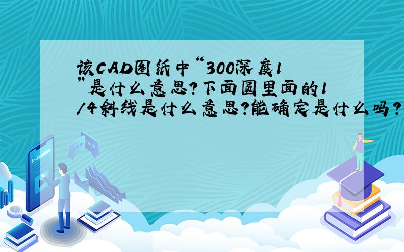 该CAD图纸中“300深度1”是什么意思?下面圆里面的1/4斜线是什么意思?能确定是什么吗?孔还是台?