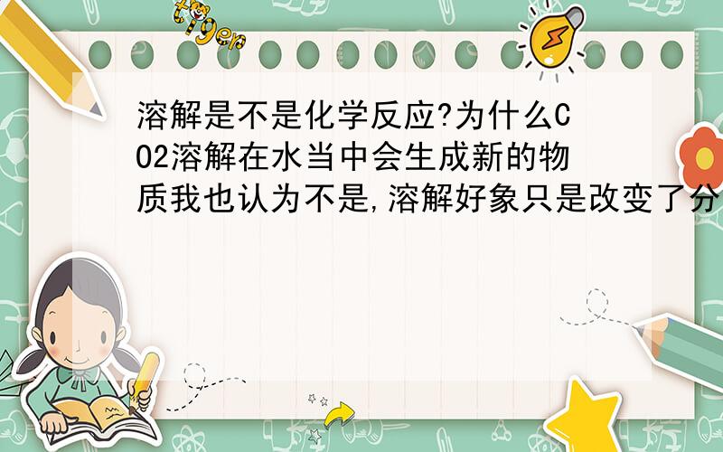 溶解是不是化学反应?为什么CO2溶解在水当中会生成新的物质我也认为不是,溶解好象只是改变了分子的间距,可是为什么CO2溶