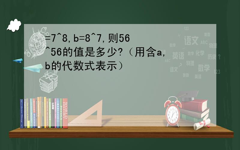 =7^8,b=8^7,则56^56的值是多少?（用含a,b的代数式表示）