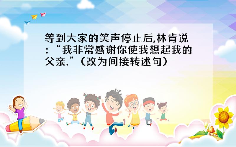 等到大家的笑声停止后,林肯说：“我非常感谢你使我想起我的父亲.”（改为间接转述句）