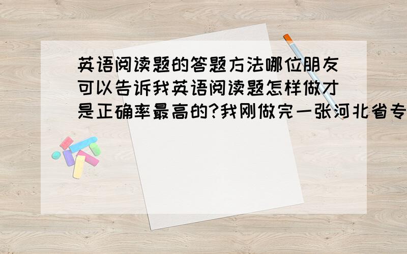 英语阅读题的答题方法哪位朋友可以告诉我英语阅读题怎样做才是正确率最高的?我刚做完一张河北省专接本公共英语的试卷,我差不多