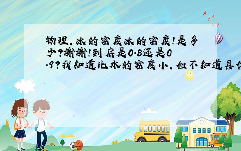 物理,冰的密度冰的密度!是多少?谢谢!到底是0.8还是0.9?我知道比水的密度小,但不知道具体是哪个?请说准确详细点,谢