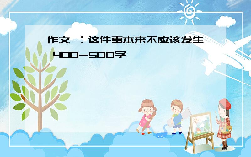 作文 ：这件事本来不应该发生 400-500字