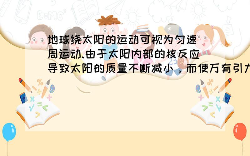 地球绕太阳的运动可视为匀速_周运动.由于太阳内部的核反应导致太阳的质量不断减小，而使万有引力变小.若干年后，地球绕太阳的