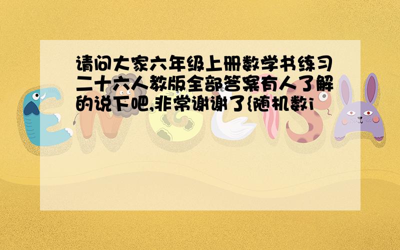 请问大家六年级上册数学书练习二十六人教版全部答案有人了解的说下吧,非常谢谢了{随机数i