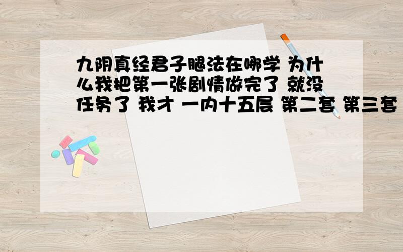 九阴真经君子腿法在哪学 为什么我把第一张剧情做完了 就没任务了 我才 一内十五层 第二套 第三套 武学 上哪学去啊