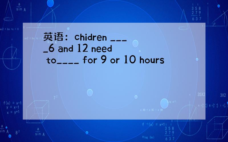 英语：chidren ____6 and 12 need to____ for 9 or 10 hours