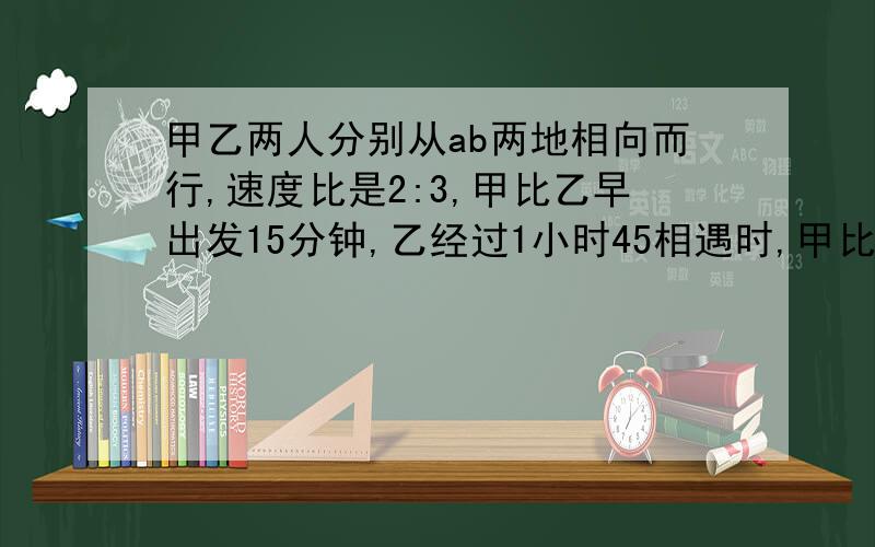 甲乙两人分别从ab两地相向而行,速度比是2:3,甲比乙早出发15分钟,乙经过1小时45相遇时,甲比乙少走6千米,