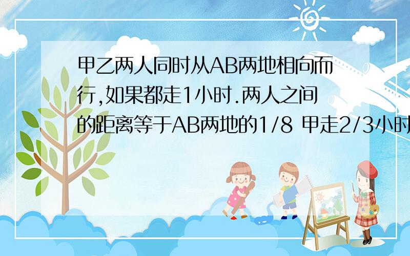 甲乙两人同时从AB两地相向而行,如果都走1小时.两人之间的距离等于AB两地的1/8 甲走2/3小时乙