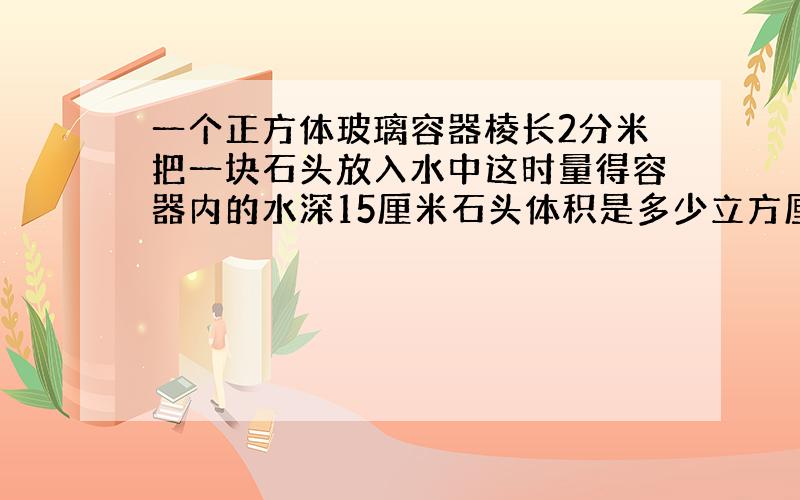 一个正方体玻璃容器棱长2分米把一块石头放入水中这时量得容器内的水深15厘米石头体积是多少立方厘米?