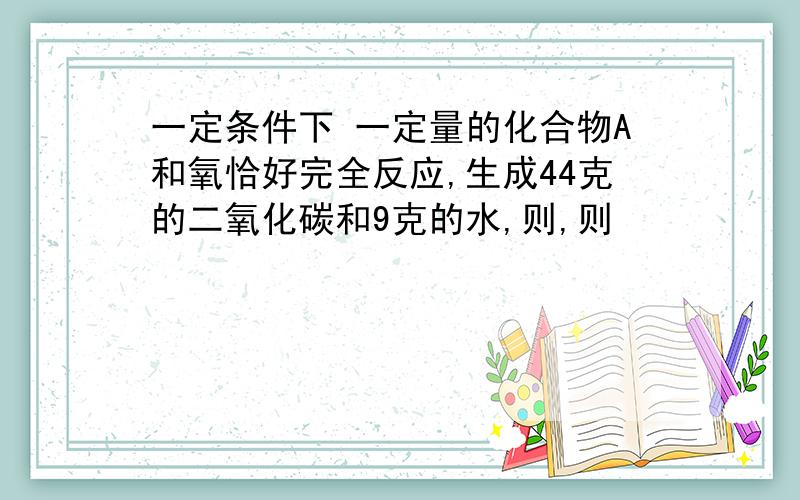 一定条件下 一定量的化合物A和氧恰好完全反应,生成44克的二氧化碳和9克的水,则,则