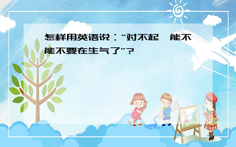 怎样用英语说：“对不起,能不能不要在生气了”?