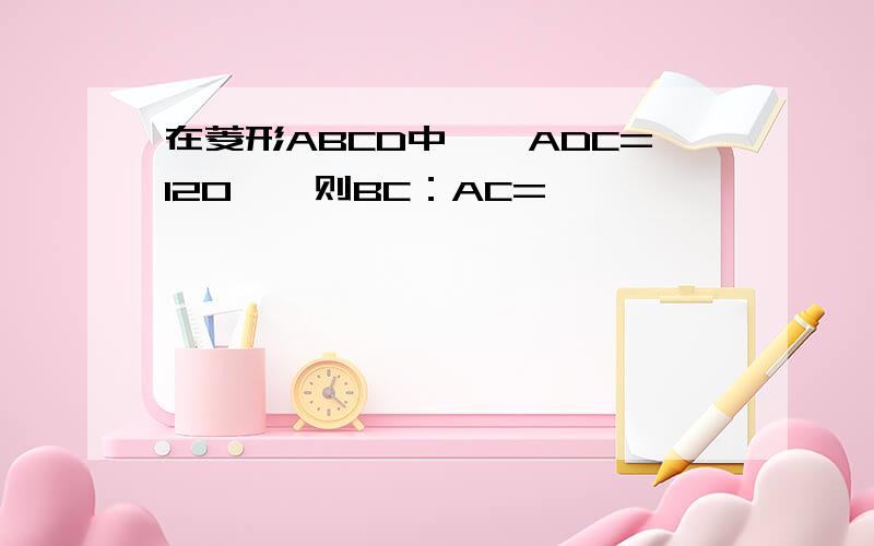 在菱形ABCD中,∠ADC=120°,则BC：AC=