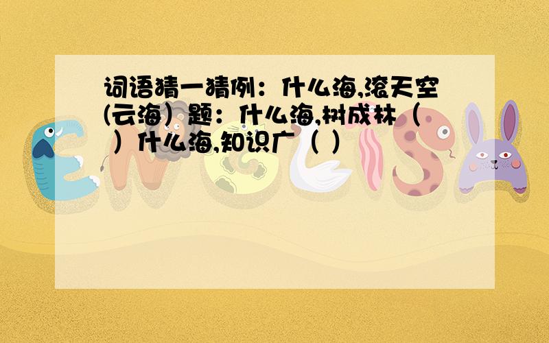 词语猜一猜例：什么海,滚天空(云海）题：什么海,树成林（ ）什么海,知识广（ ）