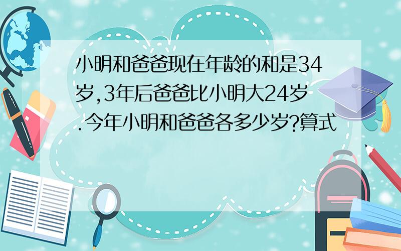 小明和爸爸现在年龄的和是34岁,3年后爸爸比小明大24岁.今年小明和爸爸各多少岁?算式