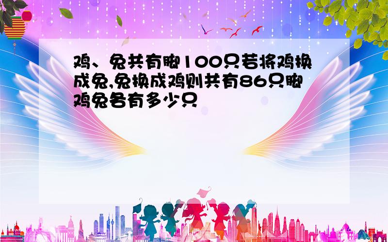 鸡、兔共有脚100只若将鸡换成兔,兔换成鸡则共有86只脚鸡兔各有多少只