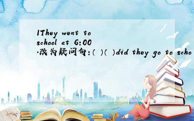 1They went to school at 6:00.改为疑问句：（ ）（ ）did they go to scho