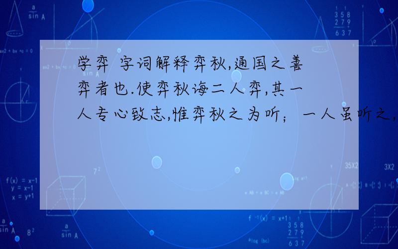 学弈 字词解释弈秋,通国之善弈者也.使弈秋诲二人弈,其一人专心致志,惟弈秋之为听；一人虽听之,一心以为有鸿鹄将至,思援弓