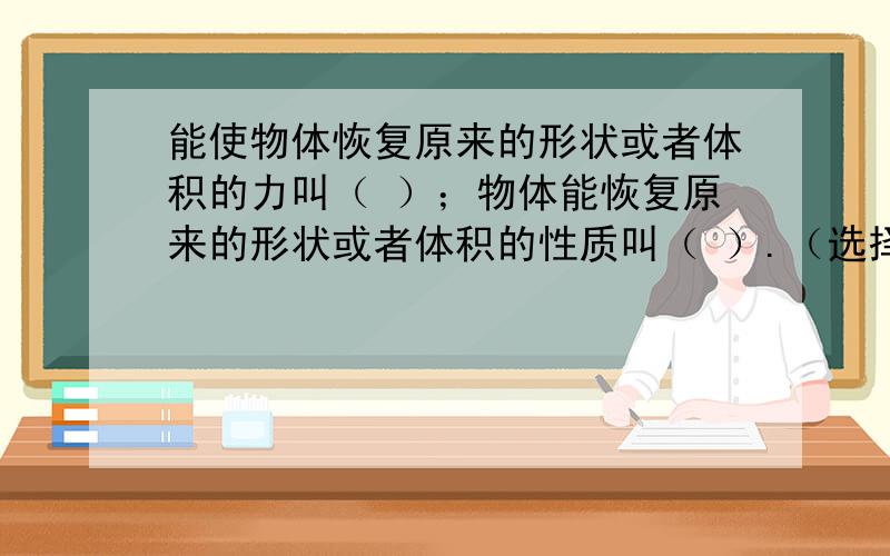 能使物体恢复原来的形状或者体积的力叫（ ）；物体能恢复原来的形状或者体积的性质叫（ ）.（选择填空