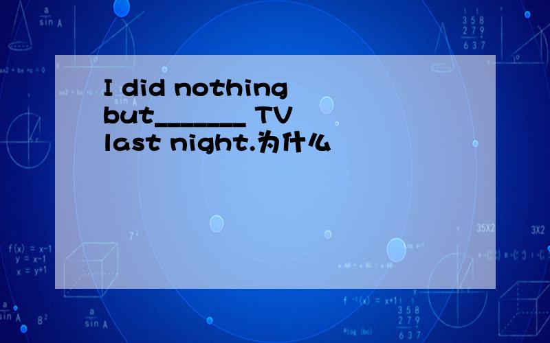 I did nothing but_______ TV last night.为什么