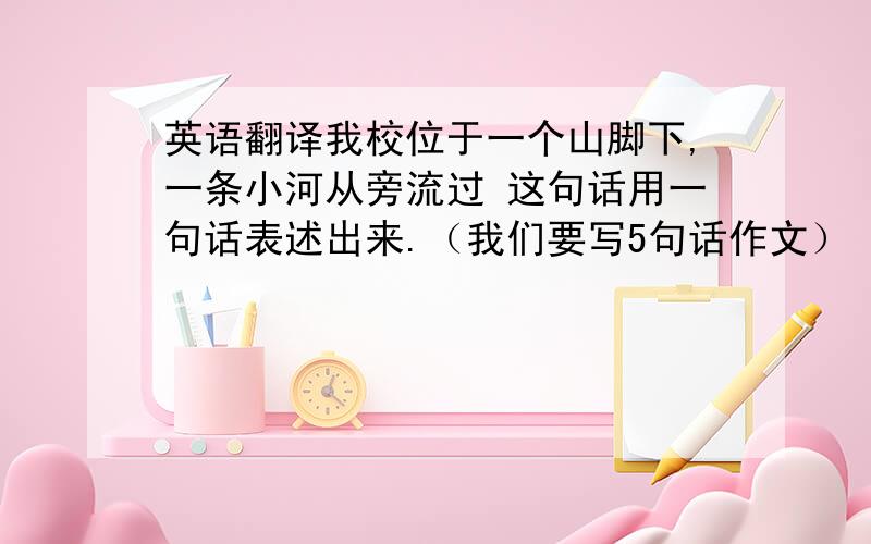 英语翻译我校位于一个山脚下,一条小河从旁流过 这句话用一句话表述出来.（我们要写5句话作文） Our school is