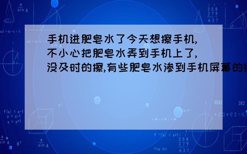 手机进肥皂水了今天想擦手机,不小心把肥皂水弄到手机上了,没及时的擦,有些肥皂水渗到手机屏幕的缝隙里了.我擦了半天,手机还