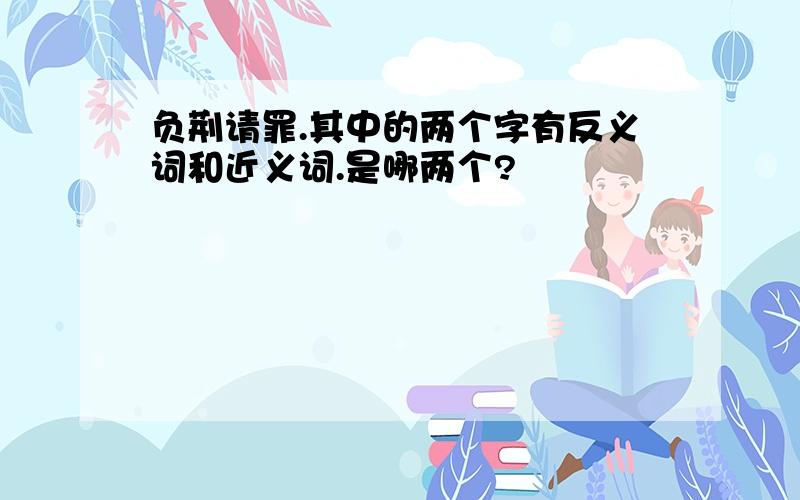 负荆请罪.其中的两个字有反义词和近义词.是哪两个?