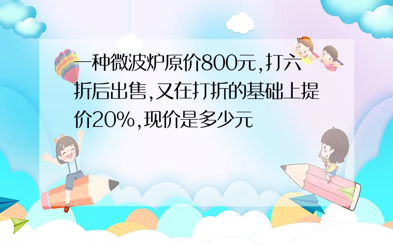 一种微波炉原价800元,打六折后出售,又在打折的基础上提价20%,现价是多少元