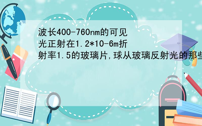 波长400-760nm的可见光正射在1.2*10-6m折射率1.5的玻璃片,球从玻璃反射光的那些波长光最强