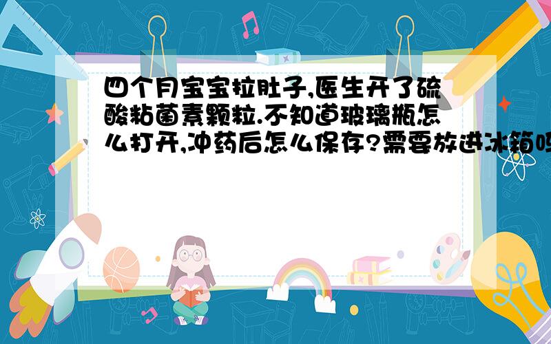 四个月宝宝拉肚子,医生开了硫酸粘菌素颗粒.不知道玻璃瓶怎么打开,冲药后怎么保存?需要放进冰箱吗?