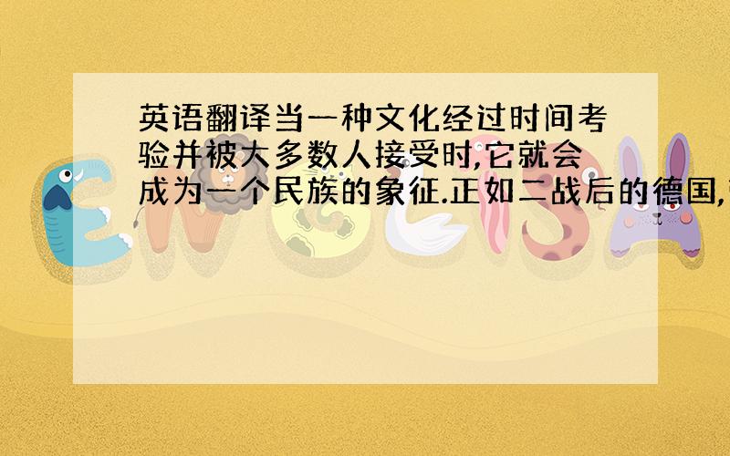 英语翻译当一种文化经过时间考验并被大多数人接受时,它就会成为一个民族的象征.正如二战后的德国,带着许多战争遗留问题,却在