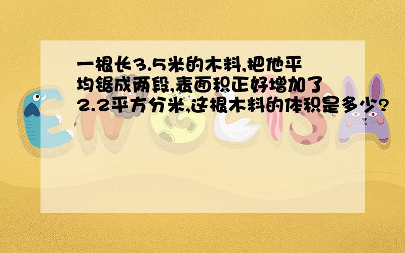 一根长3.5米的木料,把他平均锯成两段,表面积正好增加了2.2平方分米,这根木料的体积是多少?